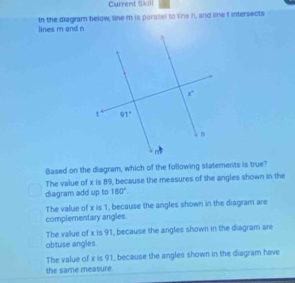 Current Skill
In the diagram below, line m is parallel to line n, and line t intersects
lines m and n.
Based on the diagram, which of the following statements is true?
The value of x is 89, because the measures of the angles shown in the
diagram add up to 180°.
The value of x is 1, because the angles shown in the diagram are
complementary angles.
The value of x is 91, because the angles shown in the diagram are
obtuse angles.
The value of x is 91, because the angles shown in the diagram have
the same measure.