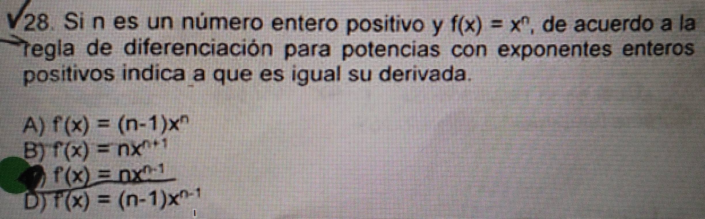 sqrt(28). Si n es un número entero positivo y f(x)=x^n , de acuerdo a la
Tegla de diferenciación para potencias con exponentes enteros
positivos indica a que es igual su derivada.
A) f'(x)=(n-1)x^n
B) f(x)=nx^(n+1)
f'(x)=nx^(n-1)
D) overline f'(x)=(n-1)x^(n-1)