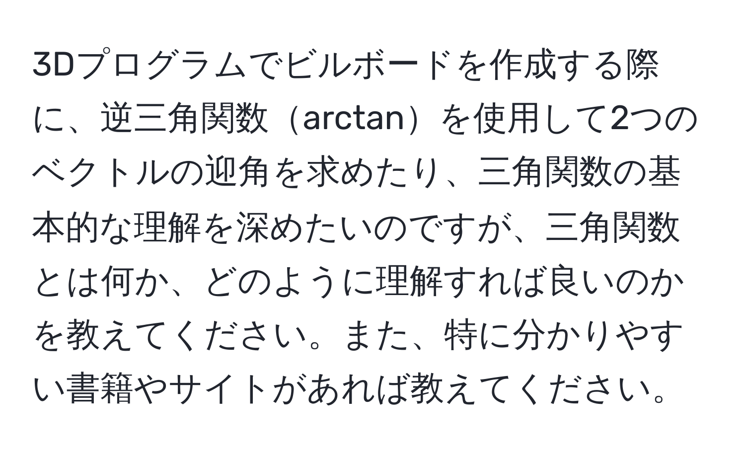 3Dプログラムでビルボードを作成する際に、逆三角関数arctanを使用して2つのベクトルの迎角を求めたり、三角関数の基本的な理解を深めたいのですが、三角関数とは何か、どのように理解すれば良いのかを教えてください。また、特に分かりやすい書籍やサイトがあれば教えてください。