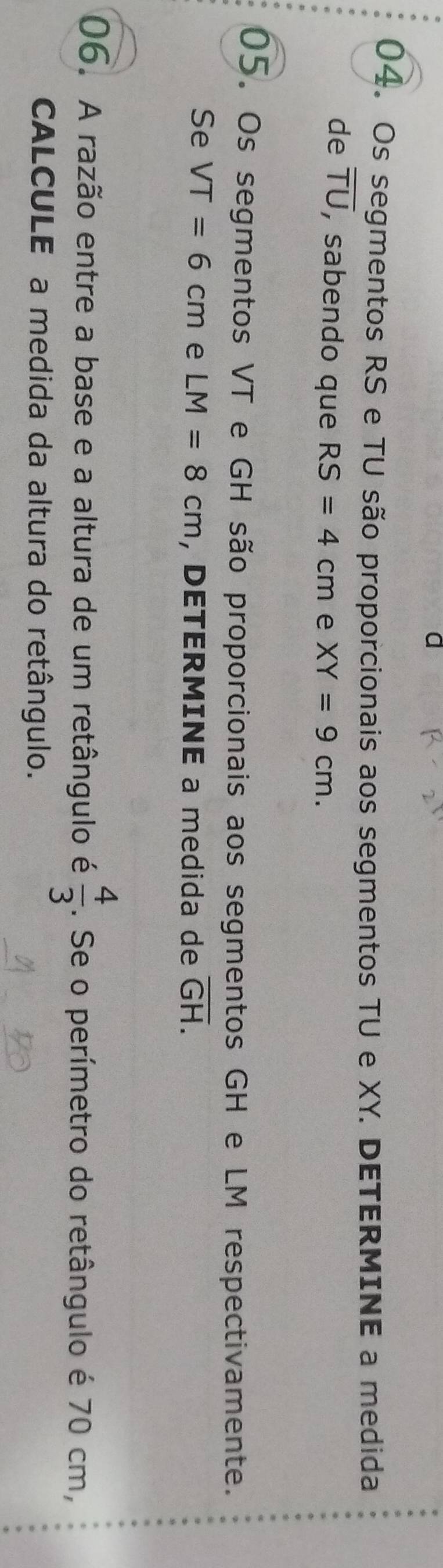 a 
04. Os segmentos RS e TU são proporcionais aos segmentos TU e XY. DETERMINE a medida 
de overline TU , sabendo que RS=4cm e XY=9cm. 
05. Os segmentos VT e GH são proporcionais aos segmentos GH e LM respectivamente. 
Se VT=6cm e LM=8cm , DETERMINE a medida de overline GH. 
06. A razão entre a base e a altura de um retângulo é  4/3 . Se o perímetro do retângulo é 70 cm, 
CALCULE a medida da altura do retângulo.