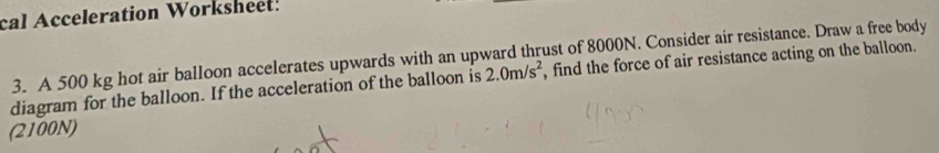 cal Acceleration Worksheet! 
3. A 500 kg hot air balloon accelerates upwards with an upward thrust of 8000N. Consider air resistance. Draw a free body 
diagram for the balloon. If the acceleration of the balloon is 2.0m/s^2 , find the force of air resistance acting on the balloon. 
(2100N)