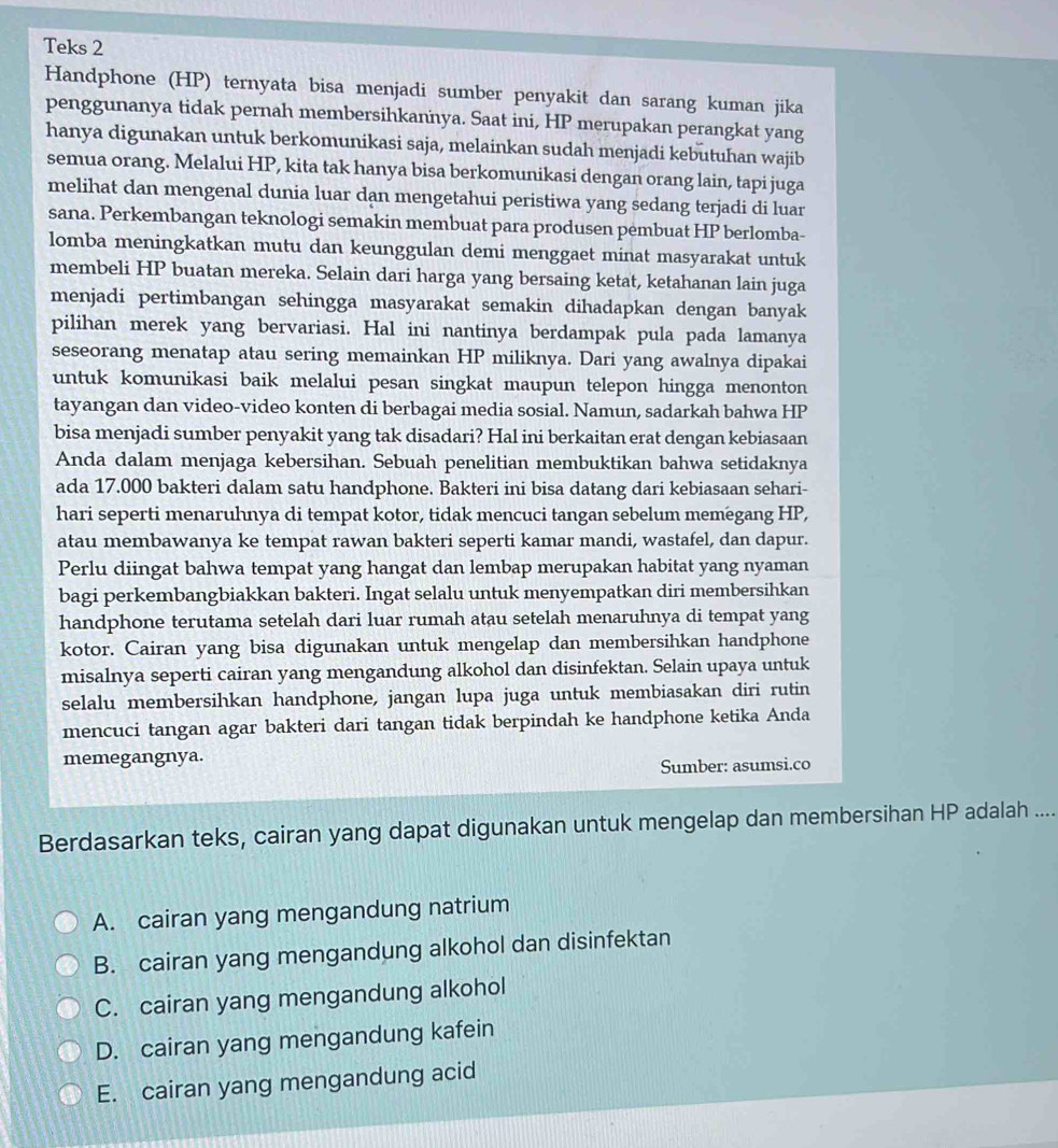 Teks 2
Handphone (HP) ternyata bisa menjadi sumber penyakit dan sarang kuman jika
penggunanya tidak pernah membersihkannya. Saat ini, HP merupakan perangkat yang
hanya digunakan untuk berkomunikasi saja, melainkan sudah menjadi kebutuhan wajib
semua orang. Melalui HP, kita tak hanya bisa berkomunikasi dengan orang lain, tapi juga
melihat dan mengenal dunia luar dan mengetahui peristiwa yang sedang terjadi di luar
sana. Perkembangan teknologi semakin membuat para produsen pembuat HP berlomba-
lomba meningkatkan mutu dan keunggulan demi menggaet minat masyarakat untuk
membeli HP buatan mereka. Selain dari harga yang bersaing ketat, ketahanan lain juga
menjadi pertimbangan sehingga masyarakat semakin dihadapkan dengan banyak
pilihan merek yang bervariasi. Hal ini nantinya berdampak pula pada lamanya
seseorang menatap atau sering memainkan HP miliknya. Dari yang awalnya dipakai
untuk komunikasi baik melalui pesan singkat maupun telepon hingga menonton
tayangan dan video-video konten di berbagai media sosial. Namun, sadarkah bahwa HP
bisa menjadi sumber penyakit yang tak disadari? Hal ini berkaitan erat dengan kebiasaan
Anda dalam menjaga kebersihan. Sebuah penelitian membuktikan bahwa setidaknya
ada 17.000 bakteri dalam satu handphone. Bakteri ini bisa datang dari kebiasaan sehari-
hari seperti menaruhnya di tempat kotor, tidak mencuci tangan sebelum memegang HP,
atau membawanya ke tempat rawan bakteri seperti kamar mandi, wastafel, dan dapur.
Perlu diingat bahwa tempat yang hangat dan lembap merupakan habitat yang nyaman
bagi perkembangbiakkan bakteri. Ingat selalu untuk menyempatkan diri membersihkan
handphone terutama setelah dari luar rumah atau setelah menaruhnya di tempat yang
kotor. Cairan yang bisa digunakan untuk mengelap dan membersihkan handphone
misalnya seperti cairan yang mengandung alkohol dan disinfektan. Selain upaya untuk
selalu membersihkan handphone, jangan lupa juga untuk membiasakan diri rutin
mencuci tangan agar bakteri dari tangan tidak berpindah ke handphone ketika Anda
memegangnya.
Sumber: asumsi.co
Berdasarkan teks, cairan yang dapat digunakan untuk mengelap dan membersihan HP adalah ....
A. cairan yang mengandung natrium
B. cairan yang mengandung alkohol dan disinfektan
C. cairan yang mengandung alkohol
D. cairan yang mengandung kafein
E. cairan yang mengandung acid