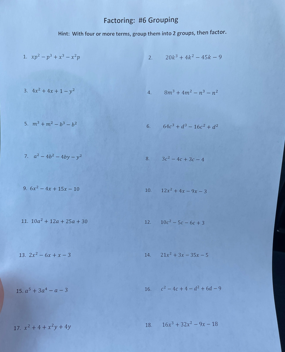 Factoring: #6 Grouping 
Hint: With four or more terms, group them into 2 groups, then factor. 
1. xp^2-p^3+x^3-x^2p 2. 20k^3+4k^2-45k-9
3. 4x^2+4x+1-y^2 4. 8m^3+4m^2-n^3-n^2
5. m^3+m^2-b^3-b^2
6. 64c^3+d^3-16c^2+d^2
7. a^2-4b^2-4by-y^2 8. 3c^2-4c+3c-4
9. 6x^2-4x+15x-10
10. 12x^2+4x-9x-3
11. 10a^2+12a+25a+30 12. 10c^2-5c-6c+3
13. 2x^2-6x+x-3 14. 21x^2+3x-35x-5
15. a^5+3a^4-a-3 16. c^2-4c+4-d^2+6d-9
18. 
17. x^2+4+x^2y+4y 16x^3+32x^2-9x-18