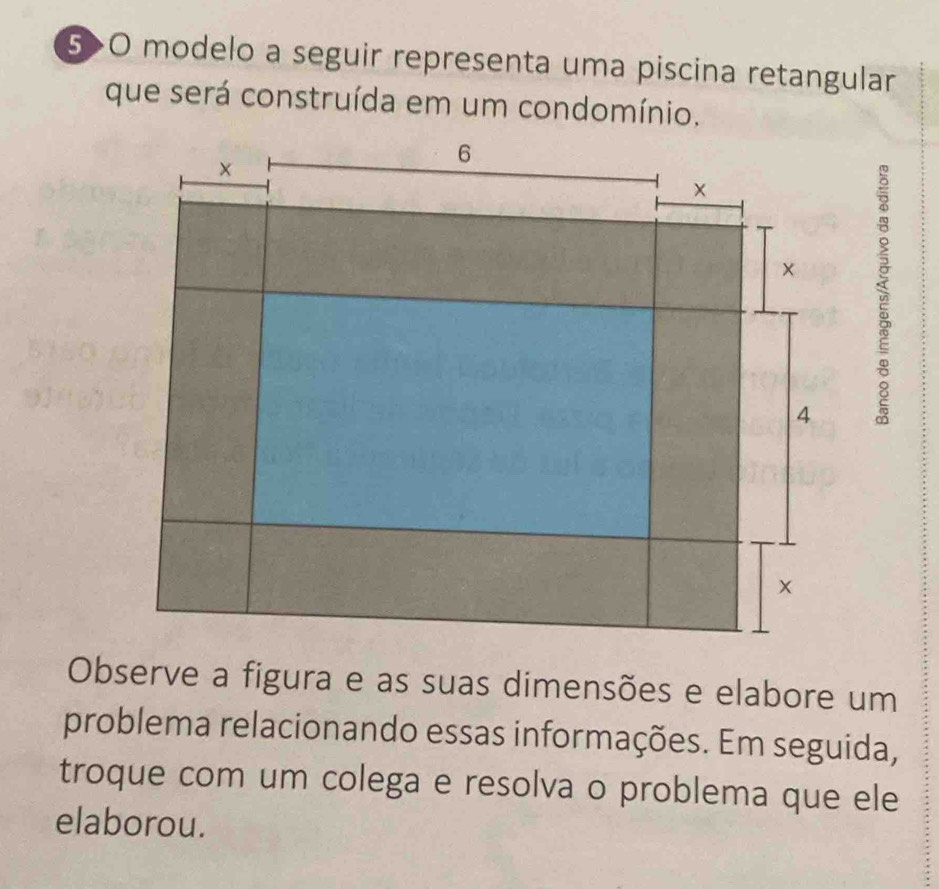 5>O modelo a seguir representa uma piscina retangular 
que será construída em um condomínio. 
Observe a figura e as suas dimensões e elabore um 
problema relacionando essas informações. Em seguida, 
troque com um colega e resolva o problema que ele 
elaborou.