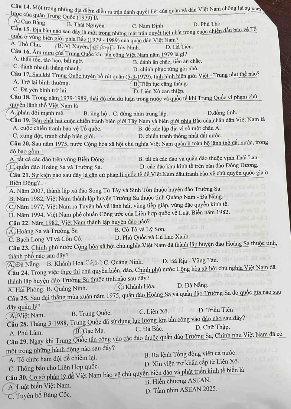 Một trong những địa điểm diễn ra trận đánh quyết liệt của quân và dân Việt Nam chống lại sự xâm
lược của quân Trung Quốc (1979) là
A Cao Bằng B. Thái Nguyên C. Nam Định. D. Phú Thọ.
Câu 15. Địa bàn nào sau đây là một trong những mặt trận quyết liệt nhất trong cuộc chiến đấu bảo vệ Tổ
quốc ở vùng biên giới phía Bắc (1979 - 1989) của quân dân Việt Nam?
A. Thổ Chu. B. Vị Xuyên. t ưon C. Tây Ninh. D. Hà Tiên.
Câu 16. Âm mưu của Trung Quốc khi tấn công Việt Nam năm 1979 là gì?
A. thần tốc, táo bạo, bất ngờ.
B. đánh ăn chắc, tiến ăn chắc.
C. đánh nhanh thắng nhanh.
D. chinh phục từng gói nhỏ.
Câu 17, Sau khi Trung Quốc tuyên bố rút quân a (5-3-1979), tình hình biên giới Việt - Trung như thế nào?
A. Trở lại bình thường. B. Tiếp tục căng thẳng.
C. Đã yên bình trở lại. D. Liên Xô can thiệp.
Câu 18. Trong năm 1979-1989, thái độ của dư luận trong nước và quốc tế khi Trung Quốc vi phạm chủ
quyền lãnh thổ Việt Nam là
A. phản đối mạnh mẽ. B. ủng hộ . C. đứng nhìn trung lập. D.đồng tình.
Câu 19. Bản chất hai cuộc chiến tranh biên giới Tây Nam và biên giới phía Bắc của nhân dân Việt Nam là
A. cuộc chiến tranh bảo vệ Tổ quốc. B. đề xác lập địa vị số một châu Á.
C. xung đột, tranh chấp biên giới. D. chiến tranh thống nhất đất nước.
Câu 20, Sau năm 1975, nước Cộng hòa xã hội chủ nghĩa Việt Nam quản lí toàn bộ lãnh thổ đất nước, trong
đó bao gồm
A. tất cả các đảo trên vùng Biển Đông. B. tất cả các đảo và quần đảo thuộc vịnh Thái Lan.
C. quần đảo Hoàng Sa và Trường Sa. D. các đặc khu kinh tế trên bán đảo Đông Dương.
Câu 21. Sự kiện nào sau đây là căn cứ pháp lí quốc tế đề Việt Nam đấu tranh bảo vệ chủ quyền quởc gia ờ
Biên Đông?
A. Năm 2007, thành lập xã đảo Song Từ Tây và Sinh Tồn thuộc huyện đào Trường Sa.
B. Năm 1982, Việt Nam thành lập huyện Trường Sa thuộc tỉnh Quảng Nam - Đà Nẵng.
C)Năm 1977, Việt Nam ra Tuyên bố về lãnh hải, vùng tiếp giáp, vùng đặc quyền kinh tế.
D. Năm 1994. Việt Nam phê chuẩn Công ước của Liên hợp quốc về Luật Biển năm 1982.
Câu 22. Năm 1982, Việt Nam thành lập huyện đảo nào?
A Hoàng Sa và Trường Sa B. Cô Tô và Lý Sơn.
C. Bạch Long Vĩ và Cồn Cỏ. D. Phú Quốc và Cù Lao Xanh.
Câu 23. Chính phủ nước Cộng hòa xã hội chủ nghĩa Việt Nam đã thành lập huyện đảo Hoàng Sa thuộc tỉnh,
thành phố nào sau đây?
A Đà Nẵng. B. Khánh Hoà.  N C. Quảng Ninh.  D. Bà Rịa - Vũng Tàu.
Câu 24. Trong việc thực thi chủ quyền biển, đảo, Chính phủ nước Cộng hòa xã hội chủ nghĩa Việt Nam đã
thành lập huyện đảo Trường Sa thuộc tỉnh nào sau đây?
A. Hải Phòng. B. Quảng Ninh. C Khánh Hòa. D. Đà Nẵng.
Câu 25. Sau đại thắng mùa xuân năm 1975, quần đảo Hoàng Sa và quần đảo Trường Sa do quốc gia nào sau
đây quản lý?
A Việt Nam. B. Trung Quốc. C. Liên Xô. D. Triều Tiên
Cầu 28. Tháng 3-1988, Trung Quốc đã sử dụng lực lượng lớn tấn công vào đảo nào sau đây?
A. Phú Lâm. B. Gạc Ma. C. Đá Bắc. D. Chữ Thập.
Câu 29. Ngay khi Trung Quốc tấn công vào các đảo thuộc quần đảo Trường Sa, Chính phủ Việt Nam đã có
một trong những hành động nào sau đây?
A. Tổ chức hạm đội để chiếm lại.  B. Ra lệnh Tổng động viên cả nước.
C. Thông báo cho Liên Hợp quốc. D. Xin viện trợ khẩn cấp từ Liên Xô.
Câu 30. Cơ sở pháp lý đề Việt Nam bảo vệ chủ quyền biển đảo và phát triển kinh tế biển là
A. Luật biển Việt Nam. B. Hiến chương ASEAN.
C. Tuyên bố Băng Cốc. D. Tầm nhìn ASEAN 2025.