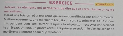 EXERCICE CORRIGÉ P.419 
Relevez les éléments qui permettent de dire que ce texte résume un conte 
merveilleux. 
Il était une fois un roi et une reine qui avaient une fille, la plus belle du monde. 
Malheureusement, une méchante fée jeta un sort à la princesse. Celle-ci dor- 
mit pendant cent ans, durant lesquels la végétation recouvrit entièrement 
le château. Un jour, un prince réveilla la princesse endormie d'un baiser. Ils se 
marièrent et eurent beaucoup d'enfants.