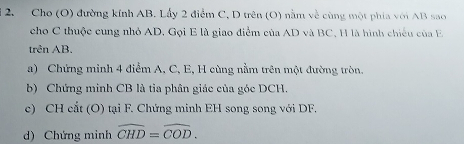 Cho (O) đường kính AB. Lấy 2 điểm C, D trên (O) nằm về cùng một phía với AB sao 
cho C thuộc cung nhỏ AD. Gọi E là giao điểm của AD và BC, H là hình chiếu của E
trên AB. 
a) Chứng minh 4 điểm A, C, E, H cùng nằm trên một đường tròn. 
b) Chứng minh CB là tia phân giác của góc DCH. 
c) CH cắt (O) tại F. Chứng minh EH song song với DF. 
d) Chứng minh widehat CHD=widehat COD.