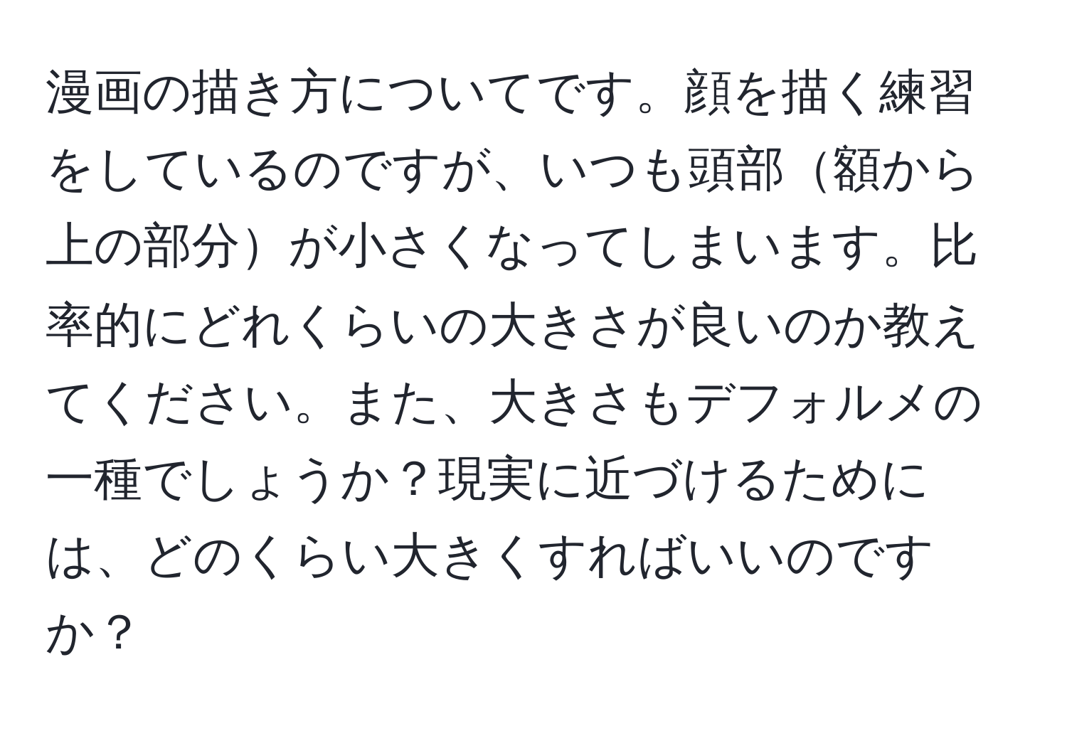 漫画の描き方についてです。顔を描く練習をしているのですが、いつも頭部額から上の部分が小さくなってしまいます。比率的にどれくらいの大きさが良いのか教えてください。また、大きさもデフォルメの一種でしょうか？現実に近づけるためには、どのくらい大きくすればいいのですか？