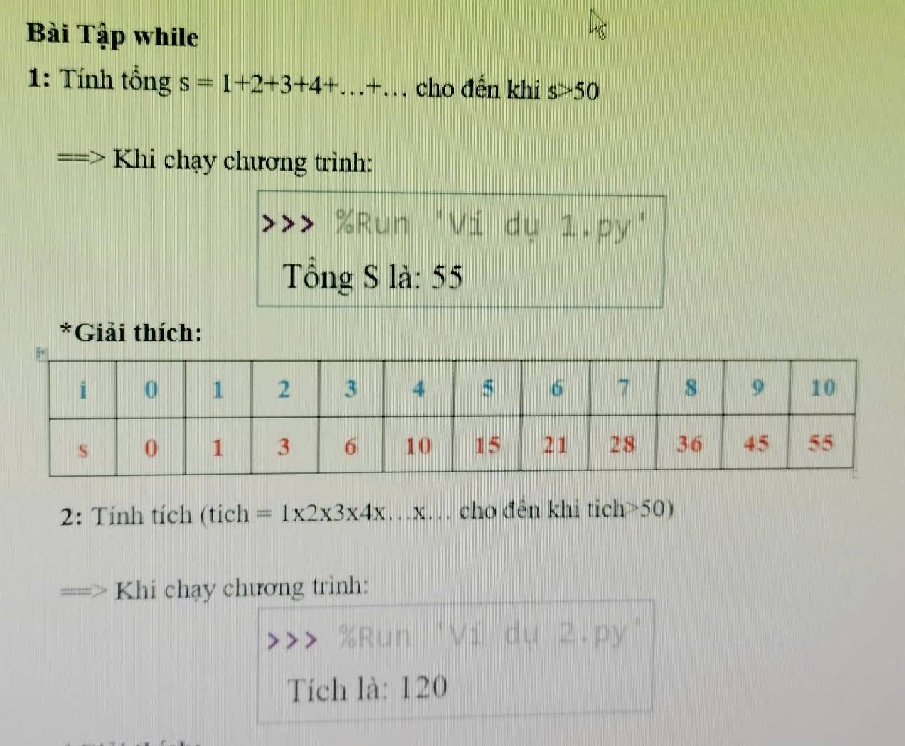 Bài Tập while 
1: Tính tổng s=1+2+3+4+...+... cho đến khi s>50
Khi chạy chương trình:
% Run
y 1.py' 
Tổng S là: 55
*Giải thích: 
2: Tính tích (tích =1* 2* 3* 4* .. y.x… cho đên khi tich> 50) 
Khi chạy chương trình:
% Run 2.py' 
Tích là: 120