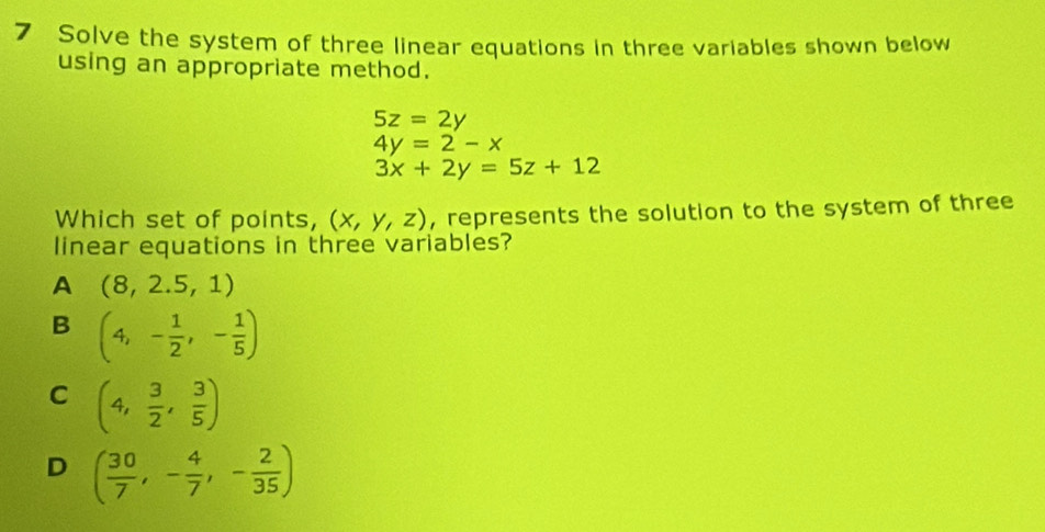 Solve the system of three linear equations in three variables shown below
using an appropriate method.
5z=2y
4y=2-x
3x+2y=5z+12
Which set of points, (x,y,z) , represents the solution to the system of three
linear equations in three variables?
A (8,2.5,1)
B (4,- 1/2 ,- 1/5 )
C (4, 3/2 , 3/5 )
D ( 30/7 ,- 4/7 ,- 2/35 )