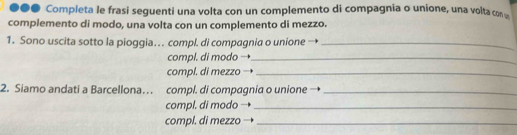 ●●● Completa le frasi seguenti una volta con un complemento di compagnia o unione, una volta con un 
complemento di modo, una volta con un complemento di mezzo. 
1. Sono uscita sotto la pioggia… . compl. di compagnia o unione_ 
compl. di modo_ 
compl. di mezzo_ 
2. Siamo andati a Barcellona… compl. di compagnia o unione_ 
compl. di modo_ 
compl. di mezzo_