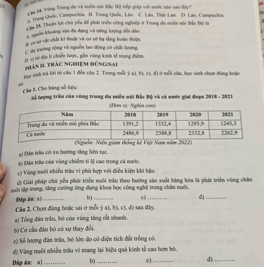 25
N
Cầu 24, Vùng Trung du và miền núi Bắc Bộ tiếp giáp với nước nào sau đây?
A. Trung Quốc, Campuchia. B. Trung Quốc, Lâo. C. Lão, Thái Lan. D. Lão, Campuchia.
Cầu 25. Thuận lợi chủ yếu để phát triển công nghiệp ở Trung đu miền núi Bắc Bộ là
A. nguồn khoảng sản đa đạng và năng lượng đồi dảo. 1
B. cơ sở vật chất kĩ thuật và cơ sở hạ tầng hoàn thiện.
C. thị trường rộng và nguồn lao động có chất lượng.
n
D. vị trí địa lí chiến lược, gần vùng kinh tế trọng điểm.
phảN II. TRÁC NGHIỆM ĐÚNG/SAI
Học sinh trả lời từ câu 1 đến câu 2. Trong mỗi ý a), b), c), d) ở mỗi câu, học sinh chọn đúng hoặc
sai.
Câu 1. Cho bảng số liệu:
Số lượng trâu của vùng trung du miền núi Bắc Bộ và cả nước giai đoạn 2018 - 2021
(Đơn vị: Nghìn con)
a) Đàn trâu có xu hướng tăng liên tục.
b) Đàn trâu của vùng chiếm tỉ lệ cao trong cả nước.
c) Vùng nuôi nhiều trâu vì phù hợp với điều kiện khí hậu.
d) Giải pháp chủ yếu phát triển nuôi trâu theo hướng sản xuất hàng hóa là phát triển vùng chăn
tuôi tập trung, tăng cường ứng dụng khoa học công nghệ trong chăn nuôi.
Đáp án: a)_
b)_
c)_
d)_
Câu 2. Chọn đúng hoặc sai ở mỗi ý a), b), c), d) sau đây.
a) Tổng đàn trâu, bò của vùng tăng rất nhanh.
b) Cơ cấu đàn bò có sự thay đổi.
c) Số lượng đàn trâu, bò lớn do có diện tích đất trồng cỏ.
d) Vùng nuôi nhiều trâu vì mang lại hiệu quả kinh tế cao hơn bò.
Đáp án: a)_
b)_
c)_
d)_