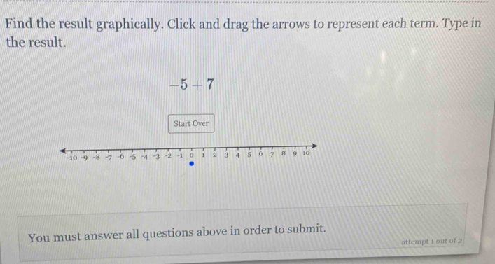 Find the result graphically. Click and drag the arrows to represent each term. Type in 
the result.
-5+7
You must answer all questions above in order to submit. 
attempt 1 out of 2