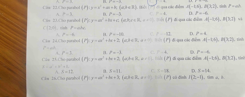 A. P=3. B. P=-3. C. y=4. D. r=-0. 
Câu 22.Cho parabol (P): y=x^2+ax+b; (a;b∈ R). Biết (7) di qua các điểm A(-1;6), B(3;2) , tính P=ab.
A. P=3. B. P=-3. C. P=4. D. P=-6. 
Câu 23.Cho parabol (P):y=ax^2+bx+c; (a;b;c∈ R, a!= 0). Biết (P) đi qua các điểm A(-1;6), B(3;2) và
C(2:0) 、 tính P=a.b.c.
A. P=-6. B. P=-10. C. P=-12. D. P=4. 
Câu 24.Cho parabol (P):y=ax^2+bx+2;(a;b∈ R, a!= 0). Biết (P) đi qua các điểm A(-1;6), B(3;2) , tính
P=ab.
A. P=3. B. P=-3. C. P=4. D. P=-6. 
Câu 25.Cho parabol (1 (P):y=ax^2+bx+2; (a;b∈ R, a!= 0). Biết (P) đi qua các điểm A(-1;6), B(3;2) , tính
S=a^2+b^2+1.
A. S=12. B. S=11. C. S=18. D. S=14. 
Câu 26.Cho parabol (P):y=ax^2+bx+3; (a;b∈ R, a!= 0). Biết (P) có đinh I(2;-1) , tìm a, b.