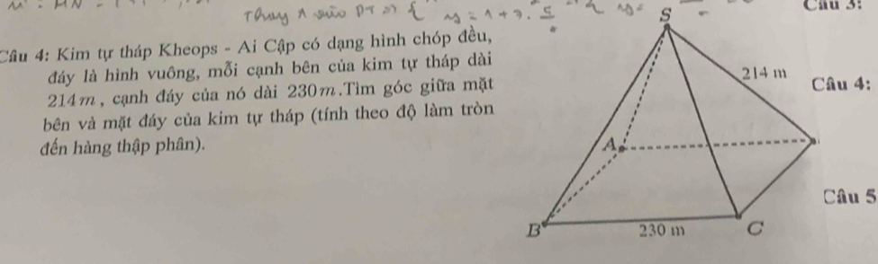 Cầu 3: 
Câu 4: Kim tự tháp Kheops - Ai Cập có dạng hình chóp đều, 
đáy là hình vuông, mỗi cạnh bên của kim tự tháp dài
214m, cạnh đáy của nó dài 230m.Tìm góc giữa mặt 
Câu 4: 
bên và mặt đáy của kim tự tháp (tính theo độ làm tròn 
đến hàng thập phân). 
Câu 5