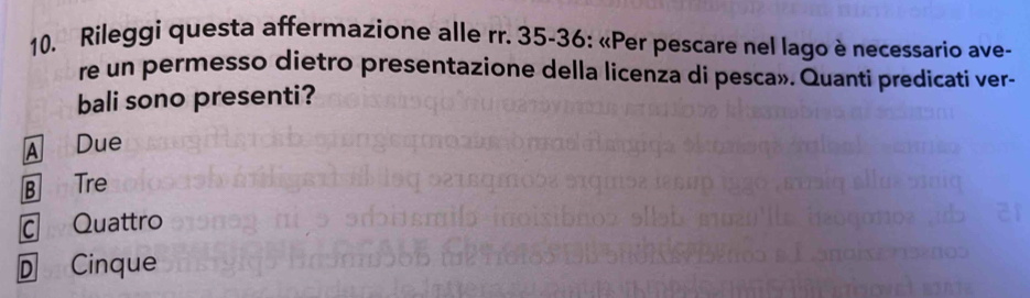 Rileggi questa affermazione alle rr. 35 - 36 : «Per pescare nel lago è necessario ave-
re un permesso dietro presentazione della licenza di pesca». Quanti predicati ver-
bali sono presenti?
A Due
B Tre
ā Quattro
D Cinque