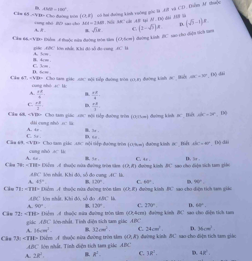 D. AMB=100°.
Câu 65. Cho đường tròn (O;R) có hai đường kính vuông góc là AB và CD . Điểm M thuộc
cung nhỏ BD sao cho MA=2MB. Nối MC cắt AB tại H . Độ dài HB là
A. R . B. sqrt(3)R. C. (2-sqrt(3))R. D. (sqrt(3)-1)R.
Câu 66.∠ VD> Điểm A thuộc nửa đường tròn tâm (0;6cm) ) đường kính BC sao cho diện tích tam
giác ABC lớn nhất. Khi đó số đo cung AC là
A. 5cm .
B. 4cm .
C. 3cm .
D. 6cm .
Câu 67. Cho tam giác ABC nội tiếp đường tròn (O;R) đường kính BC Biết ABC=30° Độ dài
cung nhỏ AC là:
A.  π R/6 ·   π R/4 ·
B.
C.  π R/2 ·  π R/3 ·
D.
Câu 68. ∠ VD> Cho tam giác ABC nội tiếp đường tròn (0;15cm) đường kính BC . Biết Ahat BC=24° Độ
dài cung nhỏ MC là:
A. 4π . B. 3π .
C. 5π D. 6π .
Câu 69. ∠ VD> Cho tam giác ABC nội tiếp đường tròn (O;9cm) đường kính BC Biết Ahat BC=40° Độ dài
cung nhỏ AC là:
A. 6π . B. 5π . C. 4π . D. 3π .
Câu 70: Điểm A thuộc nửa đường tròn tâm (O;R) đường kính BC sao cho diện tích tam giác
ABC lớn nhất. Khi đó, số đo cung AC là.
A. 45°. B. 120°. C. 60°. D. 90°.
Câu 71: Điểm A thuộc nửa đường tròn tam (O;R) đường kính BC sao cho diện tích tam giác
ABC lớn nhất. Khi đó, số đo ABC là.
A. 90°. B. 120°. C. 270°. D. 60°.
Câu 72: Điểm A thuộc nửa đường tròn tâm (O;4cm) đường kính BC sao cho diện tích tam
giác ABC lớn-nhất. Tính diện tích tam giác ABC
A. 16cm^2. B. 32cm^2. C. 24cm^2. D. 36cm^2.
Câu 73: ∠ TH> Điểm A thuộc nừa đường tròn tâm (O;R) đường kính BC sao cho diện tích tam giác
ABC lớn nhất. Tính diện tích tam giác ABC
A. 2R^2.
B. R^2. C. 3R^2. D. 4R^2.