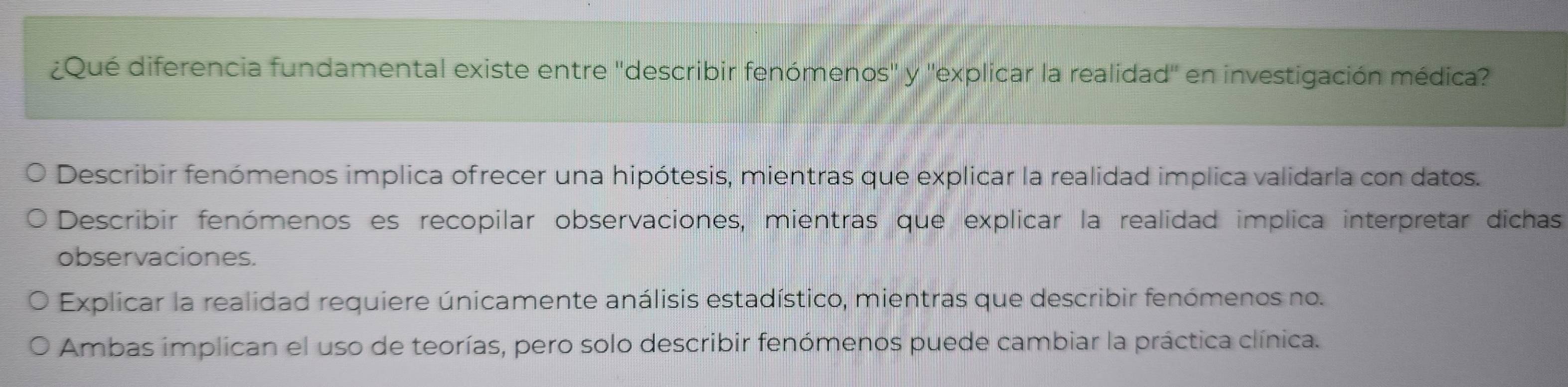 ¿Qué diferencia fundamental existe entre ''describir fenómenos'' y ''explicar la realidad'' en investigación médica?
Describir fenómenos implica ofrecer una hipótesis, mientras que explicar la realidad implica validarla con datos.
Describir fenómenos es recopilar observaciones, mientras que explicar la realidad implica interpretar dichas
observaciones.
Explicar la realidad requiere únicamente análisis estadístico, mientras que describir fenómenos no.
Ambas implican el uso de teorías, pero solo describir fenómenos puede cambiar la práctica clínica.