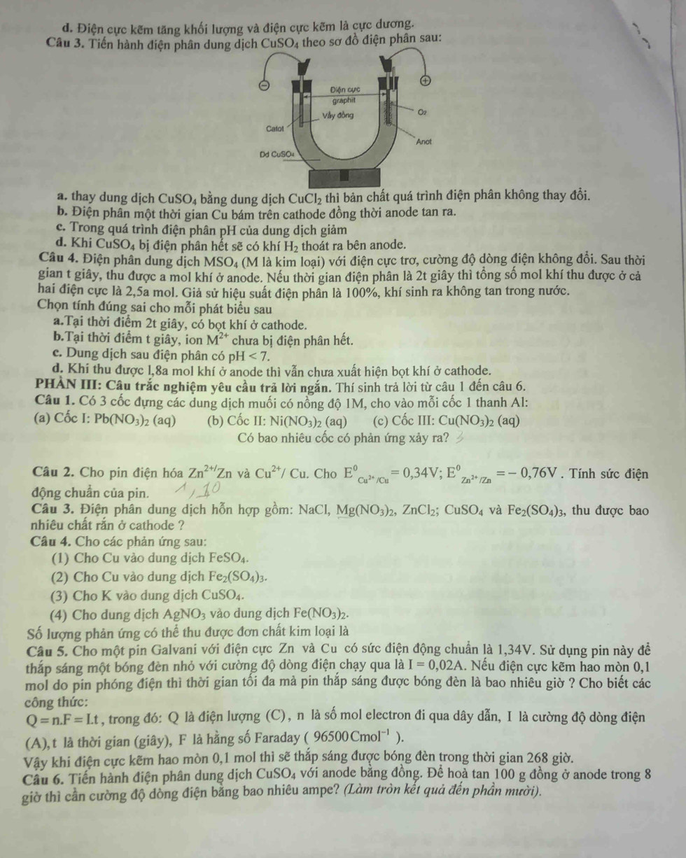 d. Điện cực kẽm tăng khối lượng và điện cực kẽm là cực dương.
Câu 3. Tiến hành điện phân dung dịch CuSO_4 theo sơ đồ điện phân sau:
a. thay dung dịch CuSO₄ bằng dung dịch Cu Cl_2 thì bản chất quá trình điện phân không thay đổi.
b. Điện phân một thời gian Cu bám trên cathode đồng thời anode tan ra.
c. Trong quá trình điện phân pH của dung dịch giảm
d. KhiCuSO_4 bị điện phân hết sẽ có khí H_2 thoát ra bên anode.
Câu 4. Điện phân dung dịch MSO₄ (M là kim loại) với điện cực trơ, cường độ dòng điện không đồi. Sau thời
gian t giây, thu được a mol khí ở anode. Nếu thời gian điện phân là 2t giây thì tổng số mol khí thu được ở cả
hai điện cực là 2,5a mol. Giả sử hiệu suất điện phần là 100%, khí sinh ra không tan trong nước.
Chọn tính đúng sai cho mỗi phát biểu sau
a.Tại thời điểm 2t giây, có bọt khí ở cathode.
b.Tại thời điểm t giây, ion M^(2+) chưa bị điện phân hết.
e. Dung dịch sau điện phân có pH<7.
d. Khi thu được 1,8a mol khí ở anode thì vẫn chưa xuất hiện bọt khí ở cathode.
PHẢN III: Câu trắc nghiệm yêu cầu trả lời ngắn. Thí sinh trả lời từ câu 1 đến câu 6.
Câu 1. Có 3 cốc đựng các dung dịch muối có nổng độ 1M, cho vào mỗi cốc 1 thanh Al:
(a) Cốc I: Pb(NO_3)_2(aq) (b) Cốc II: Ni(NO_3)_2(aq) (c) Cốc III: Cu(NO_3) 2 (aq)
Có bao nhiêu cốc có phản ứng xảy ra?
Câu 2. Cho pin điện hóa Zn^(2+/)Zn và Cu^(2+)/Cu. Cho E^0_Cu^(2+)/Cu^u=0,3^0_Zn^(2+)/Zn=-0,76V. Tính sức điện
động chuẩn của pin.
Câu 3. Điện phân dung dịch hỗn hợp gồm: NaCl,Mg(NO_3)_2,ZnCl_2;CuSO_4 và Fe_2(SO_4)_3 , thu được bao
nhiêu chất rắn ở cathode ?
Câu 4. Cho các phản ứng sau:
(1) Cho Cu vào dung dịch FeSO_4.
(2) Cho Cu vào dung dịch Fe_2(SO_4)_3.
(3) Cho K vào dung dịch CuSO_4.
(4) Cho dung dịch AgNO_3 vào dung dịch Fe(NO_3)_2.
Số lượng phản ứng có thể thu được đơn chất kim loại là
Câu 5. Cho một pin Galvani với điện cực Zn và Cu có sức điện động chuẩn là 1,34V. Sử dụng pin này đề
thắp sáng một bóng đèn nhỏ với cường độ dòng điện chạy qua là I=0,02A 1. Nếu điện cực kẽm hao mòn 0,1
mol do pin phóng điện thì thời gian tối đa mà pin thắp sáng được bóng đèn là bao nhiêu giờ ? Cho biết các
công thức:
Q=n.F=Lt , trong đó: Q là điện lượng (C), n là số mol electron đi qua dây dẫn, I là cường độ dòng điện
(A), t là thời gian (giây), F là hằng số Faraday (96500Cmol^(-1)).
Vậy khi điện cực kẽm hao mòn 0,1 mol thì sẽ thắp sáng được bóng đèn trong thời gian 268 giờ.
Câu 6. Tiến hành điện phân dung dịch CuSO_4 với anode bằng đồng. Để hoà tan 100 g đồng ở anode trong 8
giờ thì cần cường độ dòng điện bằng bao nhiêu ampe? (Làm tròn kết quả đến phần mười).