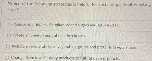 Which of the following strategies is helpful for sustaining a healthy eating
style?
Reduce your intake of sodium, added sugars and saturated fat.
Create an environment of healthy choices.
Include a variety of fruits, vegetables, grains and proteins in your meals.
Change from low-fat dairy products to full-fat dairy products.