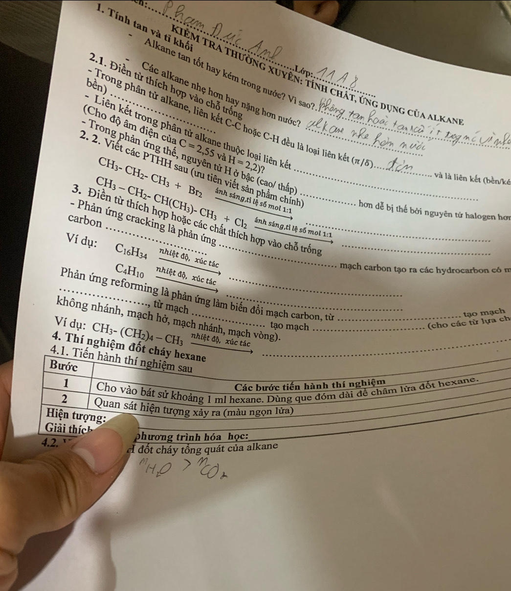 Tính tan và tĩ khối 'Alkane tan tốt hay kém trong nước? Vì sao
KIÊM TRA Thường xuyên: tính chất, ung dụng của alkan
bền)
21. Điền từ thích hợp vào chỗ trống
Các alkane nhẹ hơn hạy nặng hơn nước''
Trong phân tử alkane, liên kết C-C hoặc C-H đều là loại liên kết (π /
Liên kết trong phân tử alkane thuộc loại liên kế
(Cho độ âm điện của C=2,55 và H=2,2) ?__
Trong phản ứng thế, nguyên tử H ở bậc (cao/ thấp
CH_3-CH_2-CH_3+Br_2
_
2. 2. Viết các PTHH sau (ưu tiên viết sản phẩm chính_ anhs4ng,tiles6mo 1:1
và là liên kết (bền/l
hơn dễ bị thế bởi nguyên tử halogen hơn
CH_3-CH_2-CH(CH_3)-CH_3+Cl_2 ánh sáng,tỉ l simol1:
carbon
3. Điền từ thích hợp hoặc các chất thích hợp vào chỗ trống
-   Phản ứng cracking là phản ứng
Ví dụ: C_16H_34 nhiệt độ, xúc tác__
mạch carbon tạo ra các hydrocarbon có m
C_4H_10 nhiệt độ, xúc tác
_Phản ứng reforming là phản ứng làm biến đồi mạch carbon, từ
, từ mạch
không nhánh, mạch hở, mạch nhánh, mạch vòng)._
. tạo mạch
(cho các từ lựa ch tạo mạch
Ví dụ: CH₃- (( CH_2 )4−CH3 nhiệt độ, xúc tác_
4. Thí nghiệm đốt cháy hexane
_
4.1. Tiến hành thí nghiệm sau
Bước
1
Các bước tiến hành thí nghiệm
Cho vào bát sử khoảng 1 ml hexane. Dùng que đóm dài để châm lửa đốt hexane,
2  Quan sát hiện tượng xảy ra (màu ngọn lửa)
Hiện tượng:
Giải thíc
4.2.
phương trình hóa học:
A đốt cháy tổng quát của alkane