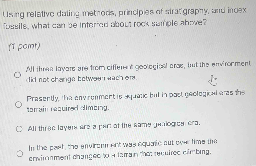 Using relative dating methods, principles of stratigraphy, and index
fossils, what can be inferred about rock sample above?
(1 point)
All three layers are from different geological eras, but the environment
did not change between each era.
Presently, the environment is aquatic but in past geological eras the
terrain required climbing.
All three layers are a part of the same geological era.
In the past, the environment was aquatic but over time the
environment changed to a terrain that required climbing.