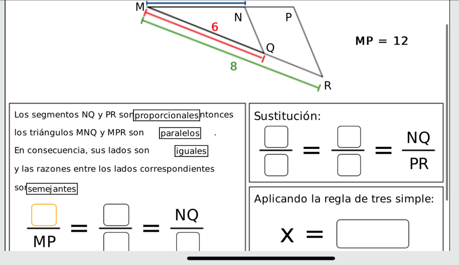 MP=12
Los segmentos NQ y PR sonproporcionalesntonces Sustitución: 
los triángulos MNQ y MPR son paralelos 
En consecuencia, sus lados son iguales  □ /□  = □ /□  = NQ/PR 
y las razones entre los lados correspondientes 
so semejantes 
Aplicando la regla de tres simple:
 □ /MP = □ /□  = NQ/□  
x=□