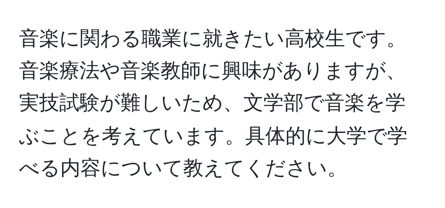 音楽に関わる職業に就きたい高校生です。音楽療法や音楽教師に興味がありますが、実技試験が難しいため、文学部で音楽を学ぶことを考えています。具体的に大学で学べる内容について教えてください。