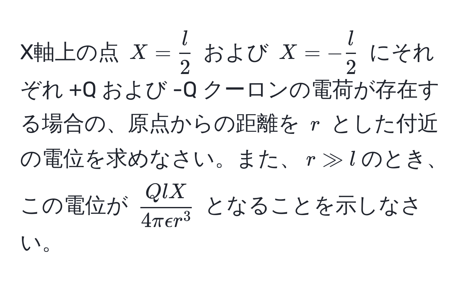 X軸上の点 $X =  l/2 $ および $X = - l/2 $ にそれぞれ +Q および -Q クーロンの電荷が存在する場合の、原点からの距離を $r$ とした付近の電位を求めなさい。また、$r gg l$のとき、この電位が $fracQlX4π epsilon r^3$ となることを示しなさい。