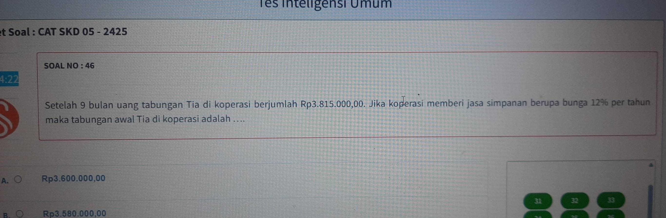 Tês Inteligensi Úmum
et Soal : CAT SKD 05 - 2425
SOAL NO : 46
4:22
Setelah 9 bulan uang tabungan Tia di koperasi berjumlah Rp3.815.000,00. Jika koperasi memberi jasa simpanan berupa bunga 12% per tahun
maka tabungan awal Tia di koperasi adalah ....
A. Rp3.600.000,00
31 32
Rp3.580.000,00