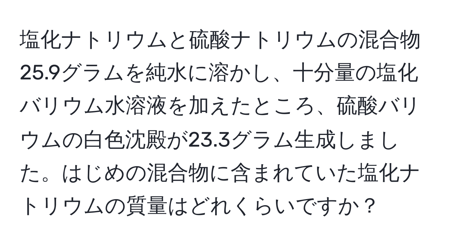 塩化ナトリウムと硫酸ナトリウムの混合物25.9グラムを純水に溶かし、十分量の塩化バリウム水溶液を加えたところ、硫酸バリウムの白色沈殿が23.3グラム生成しました。はじめの混合物に含まれていた塩化ナトリウムの質量はどれくらいですか？