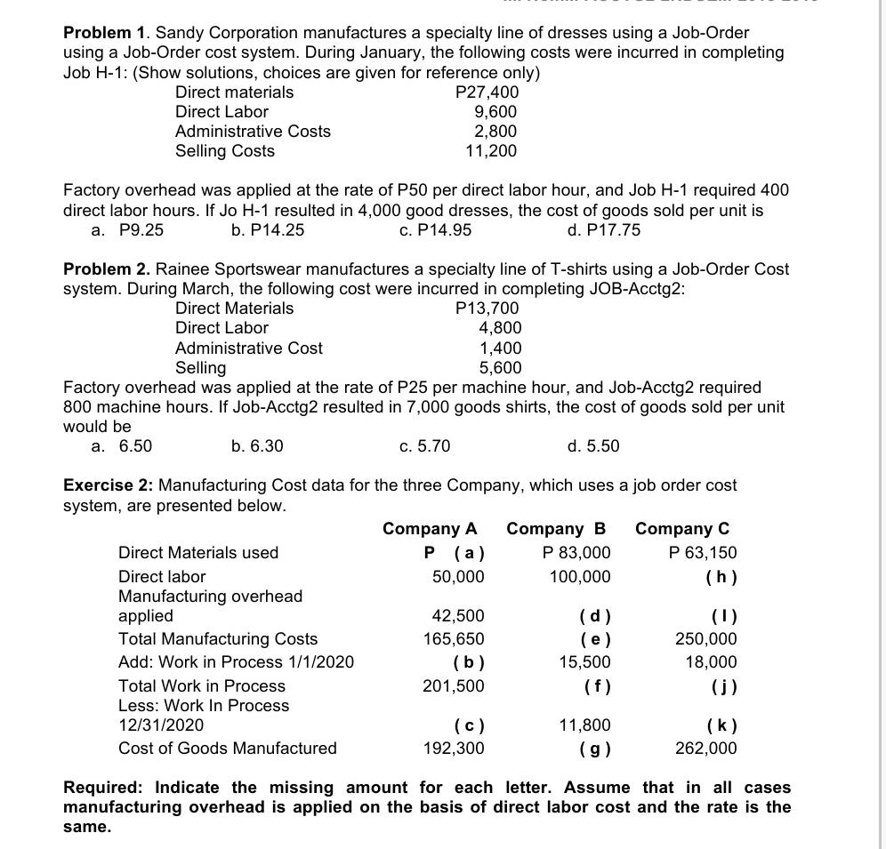 Problem 1. Sandy Corporation manufactures a specialty line of dresses using a Job-Order
using a Job-Order cost system. During January, the following costs were incurred in completing
Job H-1: (Show solutions, choices are given for reference only)
Direct materials P27,400
Direct Labor 9,600
Administrative Costs 2,800
Selling Costs 11,200
Factory overhead was applied at the rate of P50 per direct labor hour, and Job H- 1 required 400
direct labor hours. If Jo H- 1 resulted in 4,000 good dresses, the cost of goods sold per unit is
a. P9.25 b. P14.25 c. P14.95 d. P17.75
Problem 2. Rainee Sportswear manufactures a specialty line of T-shirts using a Job-Order Cost
system. During March, the following cost were incurred in completing JOB-Acctg2:
Direct Materials P13,700
Direct Labor 4,800
Administrative Cost 1,400
Selling 5,600
Factory overhead was applied at the rate of P25 per machine hour, and Job-Acctg2 required
800 machine hours. If Job-Acctg2 resulted in 7,000 goods shirts, the cost of goods sold per unit
would be
a. 6.50 b. 6.30 c. 5.70 d. 5.50
Exercise 2: Manufacturing Cost data for the three Company, which uses a job order cost
system, are presented below.
Company A Company B Company C
Direct Materials used P ( a) P 83,000 P 63,150
Direct labor 50,000 100,000 ( h )
Manufacturing overhead
applied 42,500 ( d ) (1)
Total Manufacturing Costs 165,650 ( e ) 250,000
Add: Work in Process 1/1/2020 ( b ) 15,500 18,000
Total Work in Process 201,500 ( f ) ( j )
Less: Work In Process
12/31/2020 ( c ) 11,800 ( k )
Cost of Goods Manufactured 192,300 ( g ) 262,000
Required: Indicate the missing amount for each letter. Assume that in all cases
manufacturing overhead is applied on the basis of direct labor cost and the rate is the
same.