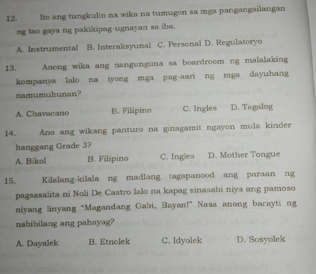 Ito ang tungkulin na wika na tumugon sa mga pangangailangan
ng tao gaya ng pakikipag-ugnayan sa iba.
A. Instrumental B. Interaksyunal C. Personal D. Regulatoryo
13. Anong wika ang nangunguna sa boardroom ng malalaking
kompanya lalo na iyong mga pag-aari ng mga dayuhang
namumuhunan?
A. Chavacano B. Filipino C. Ingles D. Tagalog
14. Ano ang wikang panturo na ginagamit ngayon mula kinder
hanggang Grade 3?
A. Bikol B. Filipino C. Ingles D. Mother Tongue
15. Kilalang-kilala ng madlang tagapanood ang paraan ng
pagsasalita ni Noli De Castro lalo na kapag sinasabi niya ang pamoso
niyang linyang “Magandang Gabi, Bayan!” Nasa anong barayti ng
nabibilang ang pahayag?
A. Dayalek B. Etnolek C. Idyolek D. Sosyolek