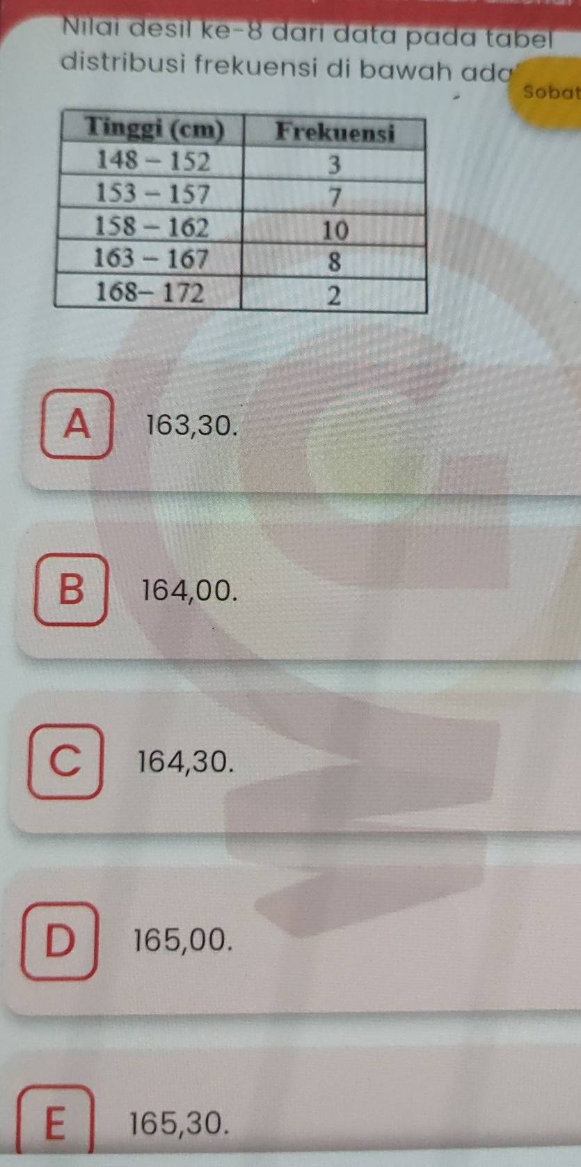 Nilaï desil ke- 8 dari data pada tabel
distribusi frekuensi di bawah ada
Sobat
A 163,30.
B 164,00.
C 164,30.
D 165,00.
E 165, 30.