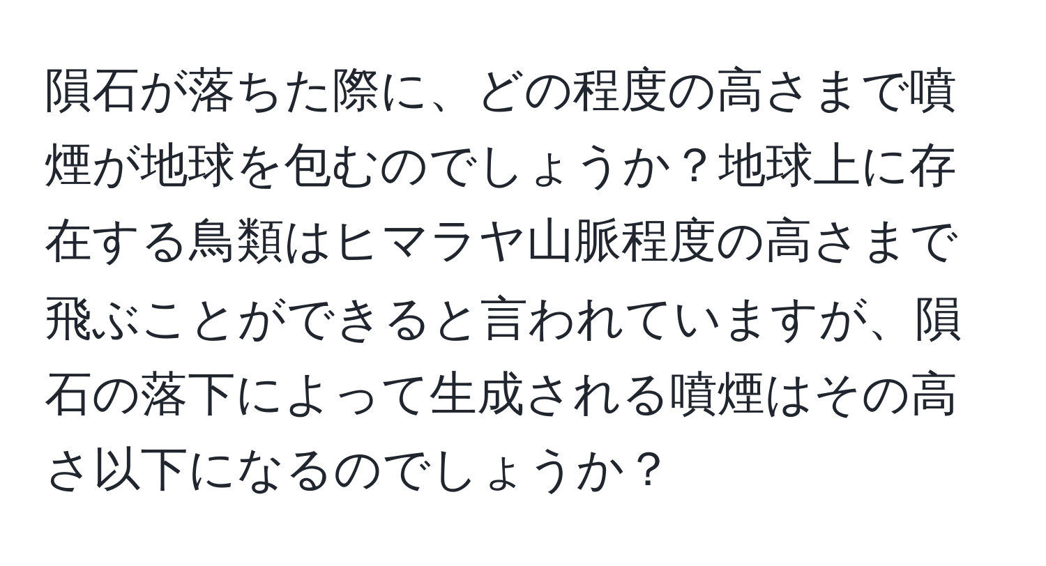 隕石が落ちた際に、どの程度の高さまで噴煙が地球を包むのでしょうか？地球上に存在する鳥類はヒマラヤ山脈程度の高さまで飛ぶことができると言われていますが、隕石の落下によって生成される噴煙はその高さ以下になるのでしょうか？