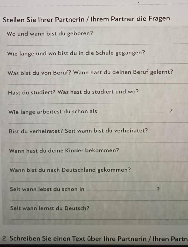 Stellen Sie Ihrer Partnerin / Ihrem Partner die Fragen. 
Wo und wann bist du geboren? 
_ 
Wie lange und wo bist du in die Schule gegangen? 
_ 
Was bist du von Beruf? Wann hast du deinen Beruf gelernt? 
_ 
Hast du studiert? Was hast du studiert und wo? 
_ 
Wie lange arbeitest du schon als _? 
_ 
Bist du verheiratet? Seit wann bist du verheiratet? 
_ 
Wann hast du deine Kinder bekommen? 
_ 
Wann bist du nach Deutschland gekommen? 
_ 
Seit wann lebst du schon in _? 
_ 
Seit wann lernst du Deutsch? 
_ 
2 Schreiben Sie einen Text über Ihre Partnerin / Ihren Partn