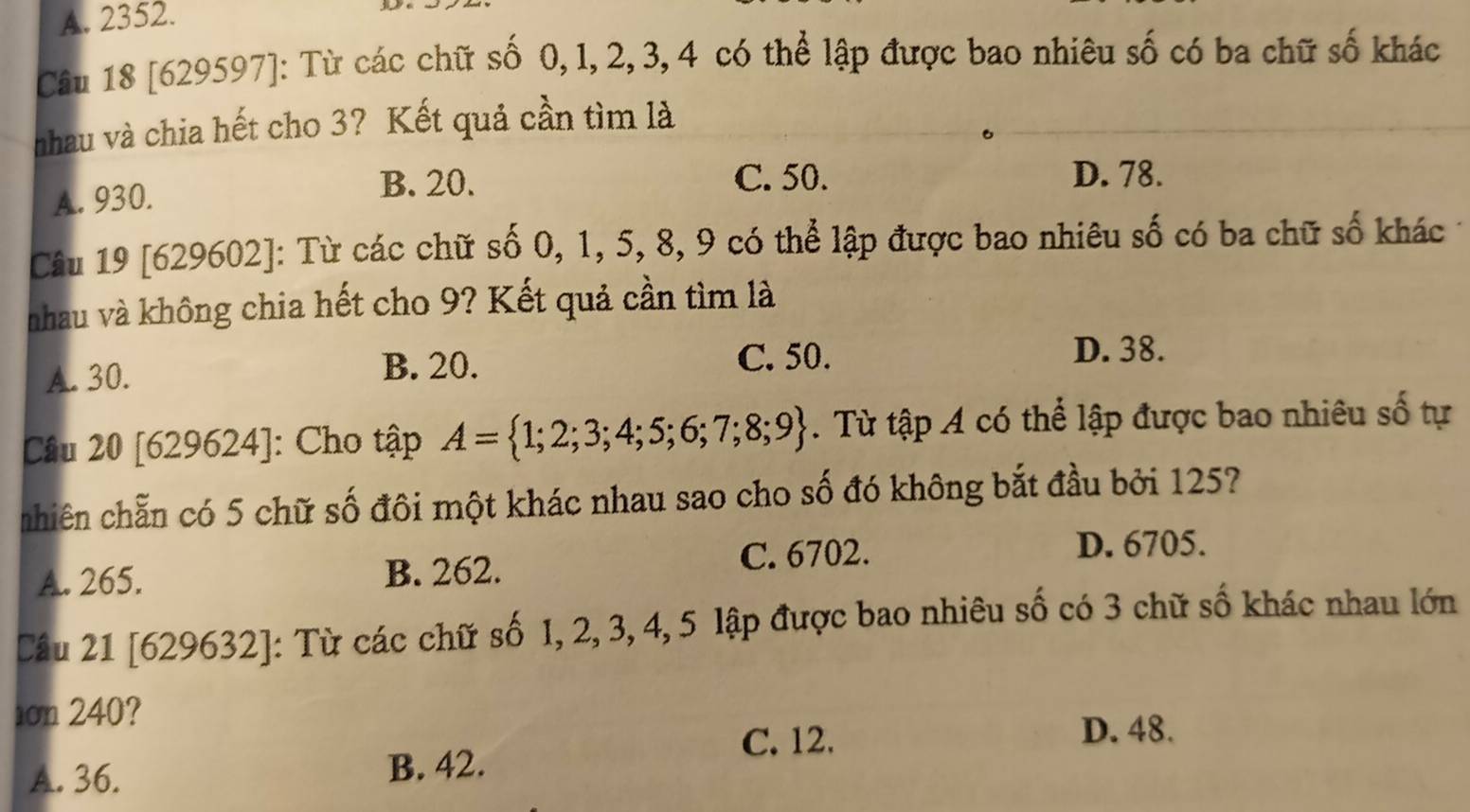 A. 2352.
Câu 18 [629597]: Từ các chữ số 0, 1, 2, 3, 4 có thể lập được bao nhiêu số có ba chữ số khác
nhau và chia hết cho 3? Kết quả cần tìm là
A. 930.
B. 20. C. 50. D. 78.
Câu 19 [629602]: Từ các chữ số 0, 1, 5, 8, 9 có thể lập được bao nhiêu số có ba chữ số khác
nhau và không chia hết cho 9? Kết quả cần tìm là
A. 30. B. 20.
C. 50. D. 38.
Câu 20 [629624]: ]: Cho tập A= 1;2;3;4;5;6;7;8;9. Từ tập A có thể lập được bao nhiêu số tự
nhiên chẵn có 5 chữ số đôi một khác nhau sao cho số đó không bắt đầu bởi 1257
A. 265. B. 262. C. 6702.
D. 6705.
Cầu 21 [629632]: Từ các chữ số 1, 2, 3, 4, 5 lập được bao nhiêu số có 3 chữ số khác nhau lớn
ion 240?
C. 12. D. 48.
A. 36. B. 42.