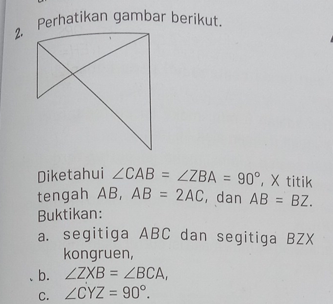 Perhatikan gambar berikut. 
Diketahui ∠ CAB=∠ ZBA=90° ， X titik 
tengah AB, AB=2AC dan AB=BZ. 
Buktikan: 
a. segitiga ABC dan segitiga BZX
kongruen, 
b. ∠ ZXB=∠ BCA, 
C. ∠ CYZ=90°.