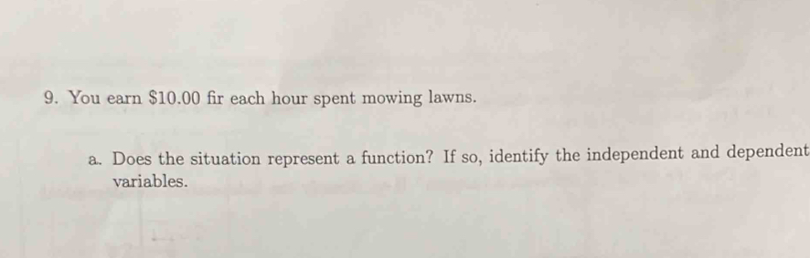 You earn $10.00 fir each hour spent mowing lawns. 
a. Does the situation represent a function? If so, identify the independent and dependent 
variables.