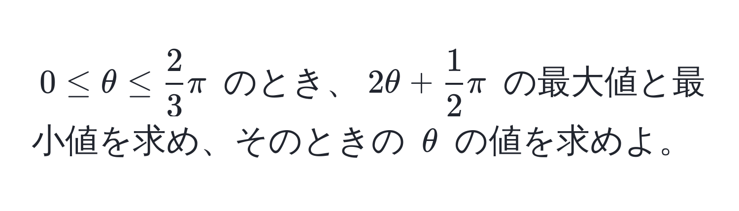 $0 ≤ θ ≤  2/3 π$ のとき、$2θ +  1/2 π$ の最大値と最小値を求め、そのときの $θ$ の値を求めよ。