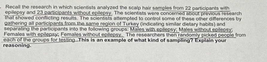 Recall the research in which scientists analyzed the scalp hair samples from 22 participants with 
epilepsy and 23 participants without epilepsy. The scientists were concerned about previous research 
that showed conflicting results. The scientists attempted to control some of these other differences by 
gathering all participants from the same region of Turkey (indicating similar dietary habits) and 
separating the participants into the following groups: Males with epilepsy; Males without epilepsy; 
Females with epilepsy; Females without epilepsy. The researchers then randomly picked people from 
each of the groups for testing..This is an example of what kind of sampling? Explain your 
reasoning.