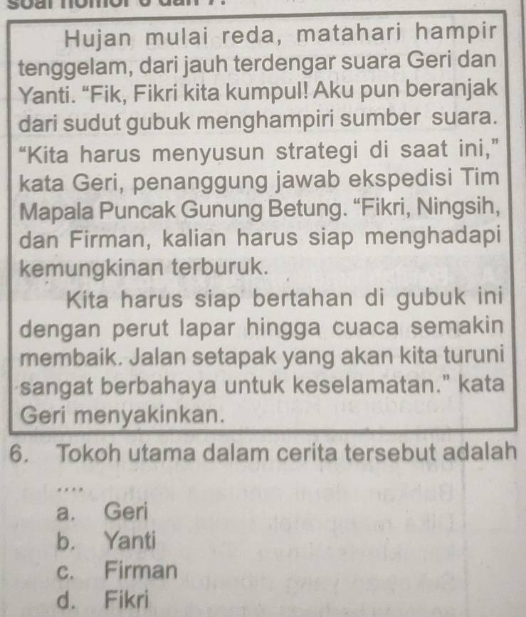 Hujan mulai reda, matahari hampir
tenggelam, dari jauh terdengar suara Geri dan
Yanti. “Fik, Fikri kita kumpul! Aku pun beranjak
dari sudut gubuk menghampiri sumber suara.
“Kita harus menyusun strategi di saat ini,”
kata Geri, penanggung jawab ekspedisi Tim
Mapala Puncak Gunung Betung. “Fikri, Ningsih,
dan Firman, kalian harus siap menghadapi
kemungkinan terburuk.
Kita harus siap bertahan di gubuk ini
dengan perut lapar hingga cuaca semakin
membaik. Jalan setapak yang akan kita turuni
sangat berbahaya untuk keselamatan." kata
Geri menyakinkan.
6. Tokoh utama dalam cerita tersebut adalah
….
a. Geri
b. Yanti
c. Firman
d. Fikri