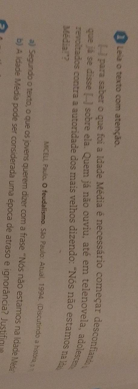 Leia o texto com atenção. 
para saber o que foi a Idade Média é necessário começar desconfiand y 
que já se disse (...) sobre ela. Quem já não ouviu, até em telenovela, adolescer 
revoltados contra a autoridade dos mais velhos dizendo: "Nós não estamos na da 
Média!'? 
MICELI, Paulo. O feudalismo. São Paulo: Atual, 1994. (Discutindo a história, p 
a) Segundo o texto, o que os jovens querem dizer com a frase "Nós não estamos na Idade Méda" 
b) A Idade Média pode ser considerada uma época de atraso e ignorância? Justifique