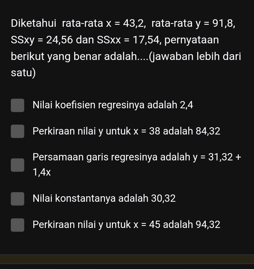 Diketahui rata-rata x=43,2 ,rata-rata y=91,8,
SSxy=24,56 dan SSXX=17,54 , pernyataan
berikut yang benar adalah....(jawaban lebih dari
satu)
Nilai koefisien regresinya adalah 2, 4
Perkiraan nilai y untuk x=38 adalah 84, 32
Persamaan garis regresinya adalah y=31,32+
1,4x
Nilai konstantanya adalah 30, 32
Perkiraan nilai y untuk x=45 adalah 94, 32