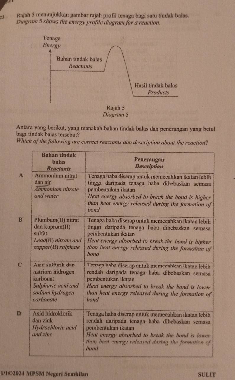 Rajah 5 menunjukkan gambar rajah profil tenaga bagi satu tindak bałas.
Diagram 5 shows the energy profile diagram for a reaction.
Antara yang berikut, yang manakah bahan tindak balas dan penerangan yang betul
bagi tindak balas tersebut?
Which of the following are correct reactants dan description about the reaction?
A
B
C
D
1/1©2024 MPSM Negeri Sembilan SULIT