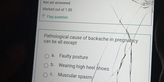 Not yet answered
Marked out of 1.00
Flag question
Pathological cause of backache in pregnancy
can be all except
a. Faulty posture
b. Wearing high heel shoes
c. Muscular spasm