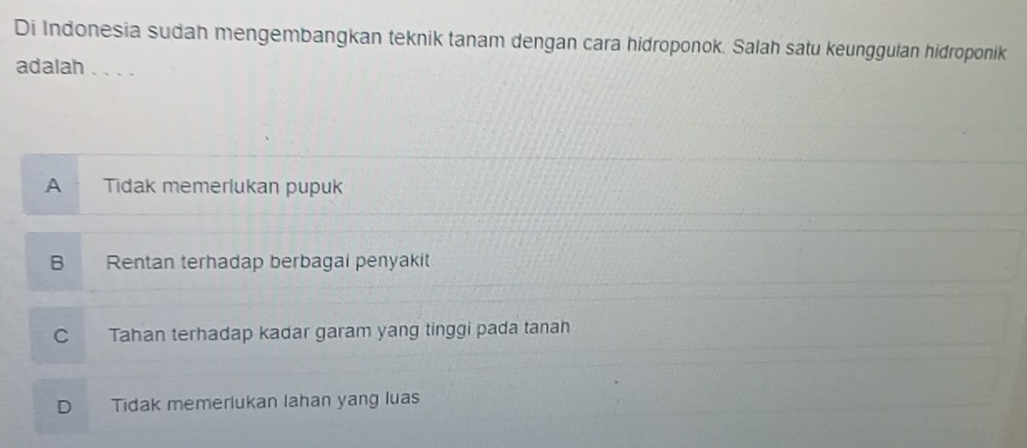 Di Indonesia sudah mengembangkan teknik tanam dengan cara hidroponok. Salah satu keunggulan hidroponik
adalah 、、、.
A . Tidak memerlukan pupuk
B Rentan terhadap berbagai penyakit
C Tahan terhadap kadar garam yang tinggi pada tanah
D Tidak memerlukan lahan yang luas