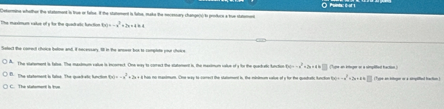 Determine whether the statement is true or false. If the statement is false, make the necessary change(s) to produce a true statement
The maximum value of y for the quadratic function f(x)=-x^2+2x+4ln 4
Select the correct choice below and, if necessary, fill in the answer box to complete your choice
A The statement is false. The maximum value is incorrect. One way to correct the statement is, the maximum value of y for the quadratic function f(x)=-x^2+2x+4=□ (Type an integer or a simplifled fraction.)
B. The statement is false. The quadratic function f(x)=-x^2+2x+4 has no maximum. One way to correct the statement is, the minimum value of y for the quadratic function f(x)=-x^2+2x+4 (Type an integer or a simpliffed fraction.)
C. The statement is true