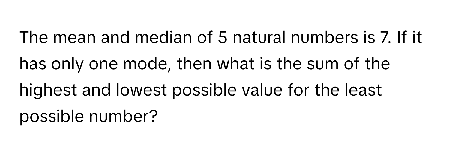 The mean and median of 5 natural numbers is 7. If it has only one mode, then what is the sum of the highest and lowest possible value for the least possible number?