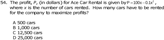 The profit, P, (in dollars) for Ace Car Rental is given by P=100x-0.1x^2, 
where x is the number of cars rented. How many cars have to be rented
for the company to maximize profits?
A 500 cars
B 1,000 cars
C 12,500 cars
D 25,000 cars